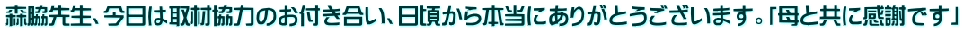 森脇先生、今日は取材協力のお付き合い、日頃から本当にありがとうございます。「母と共に感謝です」